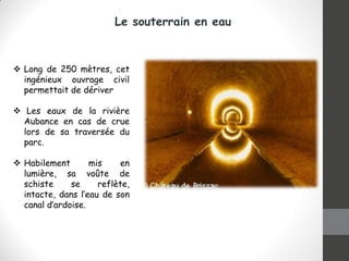 Le souterrain en eau
 Long de 250 mètres, cet
ingénieux ouvrage civil
permettait de dériver
 Les eaux de la rivière
Aubance en cas de crue
lors de sa traversée du
parc.
 Habilement mis en
lumière, sa voûte de
schiste se reflète,
intacte, dans l’eau de son
canal d’ardoise.
 