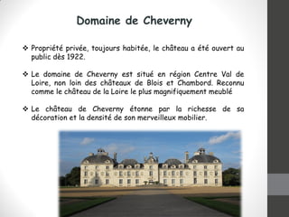 Domaine de Cheverny
 Propriété privée, toujours habitée, le château a été ouvert au
public dès 1922.
 Le domaine de Cheverny est situé en région Centre Val de
Loire, non loin des châteaux de Blois et Chambord. Reconnu
comme le château de la Loire le plus magnifiquement meublé
 Le château de Cheverny étonne par la richesse de sa
décoration et la densité de son merveilleux mobilier.
 