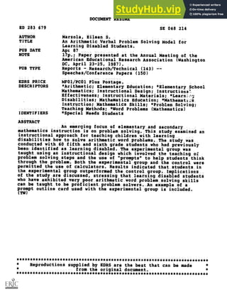 DOCUMENT RESUME
ED 283 679 SE 048 214
AUTHOR Marzola, Eileen S.
TITLE An Arithmetic Verbal Problem Solving Model for
Learning Disabled Students.
PUB DATE Apr 87
NOTE 17p.; Paper presented at the Annual Meeting of the
American Educational Research Association (Washington
DC, April 23-25, 1987).
PUB TYPE Reports - Research/Technical (143)
Speeches/Conference Papers (150)
EDRS PRICE MF01/PCOI Plus Postage,
DESCRIPTORS *Arithmetic; Elementary Education; *Elementary School
Mathematics; Instructional Design; Instructione.
Effectiveness; Instructional Materials; *Learniog
Disabilities; Mathematics Education; *Mathematis
InStruction; Mathematics Skills; *Problem Solving;
Teaching Methods; *Word Problems (Mathematics)
IDENTIFIERS *Special Needs Students
ABSTRACT
An emerging focus of elementary and secondary
mathematics instruction is on problem solving. This study_examined an
instructional approach for teaching children with learning
disabilities how to solve arithmetic word problemsThe_study was
conducted with 60 fifth_and sixth grade students who had previously
been-identified as_learning disabled. The experimental group was
taught_using an instructional design which involved the teaching of
problem solving steps and the use of "prompts" to help students think
through the problem. Both the experimental group and the control were
permitted the use of calculators. Results indicated that students_in
the experimental group outperformed the control groupImplications
of the study are discussed, stressing that learning_disabled students
who have exhibited very poor_arithmetic word problem staving skills
can be taught to be proficient problem solversAn example of a
prompt outline card used with the experimental group is included.
(TW)
***********************************************************************
* Reproductions supplied by EDRS are the best that can be made *
*
from the original document. *
***********************************************************************
 