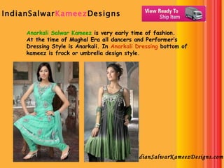 IndianSalwar Kameez Designs   IndianSalwarKameezDesigns.com Anarkali Salwar Kameez  is very early time of fashion. At the time of Mughal Era all dancers and Performer’s Dressing Style is Anarkali. In  Anarkali Dressing  bottom of kameez is frock or umbrella design style.  