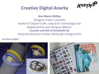 Creative Digital Anarky
Ann Marie Shillito
Designer maker / jeweller
Author of ‘Digital Crafts: Industrial Technologies for
Applied Artists and Designer Makers’
Founder and CEO of Anarkik3D Ltd

Honorary Research Fellow, Edinburgh College of Art
Ann Marie Shillito

 