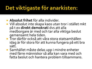  Absolut frihet för alla individer.
 Vill absolut inte skapa kaos utan tror i stället mkt
på t ex direkt demokrati dvs att alla
medborgare är med och tar alla viktiga beslut
gemensamt hela tiden.
 Tror därför också att våra stora statsamhällen
idag är för stora för att kunna fungera på ett bra
sätt.
 Samhället måste delas upp i mindre enheter
med färre människor så alla kan vara med och
fatta beslut och hantera problem tillsammans.
 