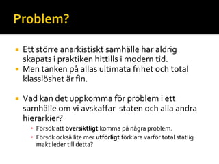  Ett större anarkistiskt samhälle har aldrig
skapats i praktiken hittills i modern tid.
 Men tanken på allas ultimata frihet och total
klasslöshet är fin.
 Vad kan det uppkomma för problem i ett
samhälle om vi avskaffar staten och alla andra
hierarkier?
▪ Försök att översiktligt komma på några problem.
▪ Försök också lite mer utförligt förklara varför total statlig
makt leder till detta?
 