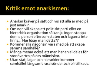  Anarkin kräver på sätt och vis att alla är med på
just anarkin.
 Om ngn vill skapa ett politiskt parti eller en
hierarkisk organisation så kan ju ingen stoppa
denna person eftersom staten och lagarna inte
finns… Hur löser man detta??
 Kommer alla någonsin vara med på att skapa
samma samhälle?
 Många menar också att man har en alldeles för
stor övertro på oss människor.
 Utan stat, lagar och hierarkier kommer
samhället långsamt rasa sönder och bli till kaos.
 