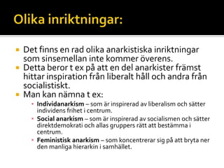  Det finns en rad olika anarkistiska inriktningar
som sinsemellan inte kommer överens.
 Detta beror t ex på att en del anarkister främst
hittar inspiration från liberalt håll och andra från
socialistiskt.
 Man kan nämna t ex:
▪ Individanarkism – som är inspirerad av liberalism och sätter
individens frihet i centrum.
▪ Social anarkism – som är inspirerad av socialismen och sätter
direktdemokrati och allas gruppers rätt att bestämma i
centrum.
▪ Feministisk anarkism – som koncentrerar sig på att bryta ner
den manliga hierarkin i samhället.
 