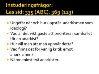  Ungefär när och hur uppstår anarkismen som
ideologi?
 Vad är det viktigaste att prioritera i samhället
för en anarkist?
 Hur vill man att man uppnår detta?
 Vad finns det för vanlig kritik emot
anarkismen?
 Nämn minst två anarkister.
 