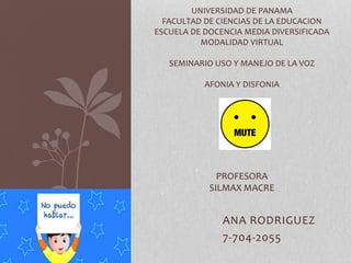 ANA RODRIGUEZ
7-704-2055
UNIVERSIDAD DE PANAMA
FACULTAD DE CIENCIAS DE LA EDUCACION
ESCUELA DE DOCENCIA MEDIA DIVERSIFICADA
MODALIDAD VIRTUAL
SEMINARIO USO Y MANEJO DE LA VOZ
AFONIA Y DISFONIA
PROFESORA
SILMAX MACRE
 
