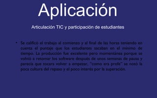 Aplicación 
Articulación TIC y participación de estudiantes 
• Se calificó el trabajo al comienzo y al final de las horas teniendo en 
cuenta el puntaje que los estudiantes sacaban en el mínimo de 
tiempo. La producción fue excelente pero momentánea porque se 
volvió a retomar los software después de unos semanas de pausa y 
parecía que tocara volver a empezar, “como era profe” se notó la 
poca cultura del repaso y el poco interés por la superación. 
 