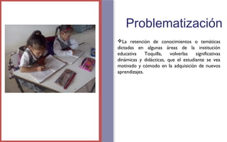 Problematización 
La retención de conocimientos o temáticas 
dictadas en algunas áreas de la institución 
educativa Toquilla, volverlas significativas 
dinámicas y didácticas, que el estudiante se vea 
motivado y cómodo en la adquisición de nuevos 
aprendizajes. 
FOTOGRAFIA 
AMPLIADA AL 
RECUADRO ROJO 
 