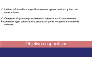Objetivos especificos 
. 
 Utilizar software libre, específicamente en algunas temáticas y áreas del 
conocimiento. 
 Comparar el aprendizaje alcanzado sin software y utilizando software. 
Recomendar algún software y situaciones en que es necesario el manejo de 
software. 
 