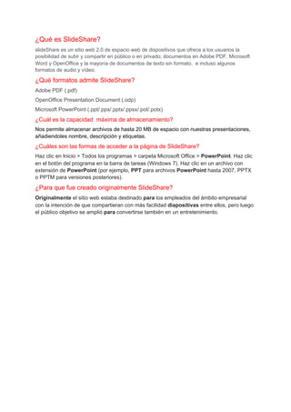 ¿Qué es SlideShare?
slideShare es un sitio web 2.0 de espacio web de dispositivos que ofrece a los usuarios la
posibilidad de subir y compartir en público o en privado; documentos en Adobe PDF, Microsoft
Word y OpenOffice y la mayoría de documentos de texto sin formato, ​ e incluso algunos
formatos de audio y vídeo.​
¿Qué formatos admite SlideShare?
Adobe PDF (.pdf)
OpenOffice Presentation Document (.odp)
Microsoft PowerPoint (.ppt/.pps/.pptx/.ppsx/.pot/.potx)
¿Cuál es la capacidad máxima de almacenamiento?
Nos permite almacenar archivos de hasta 20 MB de espacio con nuestras presentaciones,
añadiendoles nombre, descripción y etiquetas.
¿Cuáles son las formas de acceder a la página de SlideShare?
Haz clic en Inicio > Todos los programas > carpeta Microsoft Office > ​PowerPoint​. Haz clic
en el botón del programa en la barra de tareas (Windows 7). Haz clic en un archivo con
extensión de ​PowerPoint​ (por ejemplo, ​PPT​ para archivos ​PowerPoint​ hasta 2007, PPTX
o PPTM para versiones posteriores).
¿Para que fue creado originalmente SlideShare?
Originalmente​ el sitio web estaba destinado ​para​ los empleados del ámbito empresarial
con la intención de que compartieran con más facilidad ​diapositivas​ entre ellos, pero luego
el público objetivo se amplió ​para​ convertirse también en un entretenimiento.
 