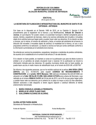 REPÚBLICA DE COLOMBIA
DEPARTAMENTO DE ANTIOQUIA
ALCALDÍA MUNICIPAL CIUDAD DE ANTIOQUIA
“ANTIOQUIA, CIUDAD DE OPORTUNIDADES…”
http://santafedeantioquia-antioquia.gov.co
Palacio Consistorial Carrera 9 No. 9-22 Tel. 853 11 36 Ext. 101 Fax 853 11 01
EDICTO No.
(08 de agosto de 2013)
LA SECRETARIA DE PLANEACION E INFRAESTRUCTURA DEL MUNICIPIO DE SANTA FE DE
ANTIOQUIA - ANTIOQUIA
Con base en lo dispuesto en el Decreto 1469 de 2010, en su Capítulo II, Sección II Del
procedimiento para la expedición de la licencia y sus Modificaciones, Artículo 29. Citación a
vecinos, el cual dispone “El curador urbano o la autoridad municipal o distrital competente para el
estudio, trámite y expedición de licencias, citará a los vecinos colindantes del inmueble o inmuebles
objeto de la solicitud para que hagan parte y puedan hacer valer sus derechos. En la citación se dará
a conocer, por lo menos, el número de radicación y fecha, el nombre del solicitante de la licencia, la
dirección del inmueble o inmuebles objeto de solicitud, la modalidad de la misma y el uso o usos
propuestos conforme a la radicación. La citación a vecinos se hará por correo certificado conforme a
la información suministrada por el solicitante de la licencia.
Se entiende por vecinos los propietarios, poseedores, tenedores o residentes de predios colindantes,
de acuerdo con lo establecido en el numeral 6 del artículo 21 de este decreto.
Si la citación no fuere posible, se insertará un aviso en la publicación que para tal efecto tuviere la
entidad o en un periódico de amplia circulación local o nacional. En la publicación se incluirá la
información indicada para las citaciones. En aquellos municipios donde esto no fuere posible, se
puede hacer uso de un medio masivo de radiodifusión local, en el horario de 8:00 A.M. a 8:00 P.M.”
Se Informa a las siguientes personas, que se ha recibido solicitud de la señora ANA ROSA LÓPEZ
ZAPATA, con C.C. 43.439.370, para expedir LICENCIA DE RECONOCIMIENTO Y
CONSTRUCCIÓN en el predio: 00010 Manzana: 148 matrícula inmobiliaria Nro.024-0014585 con
ubicación en la Calle 10B No.2E-19 URB. SAN JUDAS II ETAPA-zona urbana del Municipio; cuyo
radicado es el número 05042-0-13-0191 del 30 de julio de 2013, con el fin de que estos hagan parte
y puedan hacer valer sus derechos; por lo anterior en un plazo no mayor a cinco (5) días calendario,
deberán acercarse a este despacho si tienen alguna objeción o solicitud referente al trámite
anteriormente mencionado:
1. MARÍA CONSUELO JARAMILLO PIEDRAHITA.
2. MORELIA DE JESÚS TILANO CANO.
3. GUILLERMINA ALCARAZ DE ALCARAZ.
GLORIA ASTRID PARRA MARIN
Secretaria de Planeación e Infraestructura.
Fecha de Fijación: Fecha Desfijcación:
_______________ ____________________
 