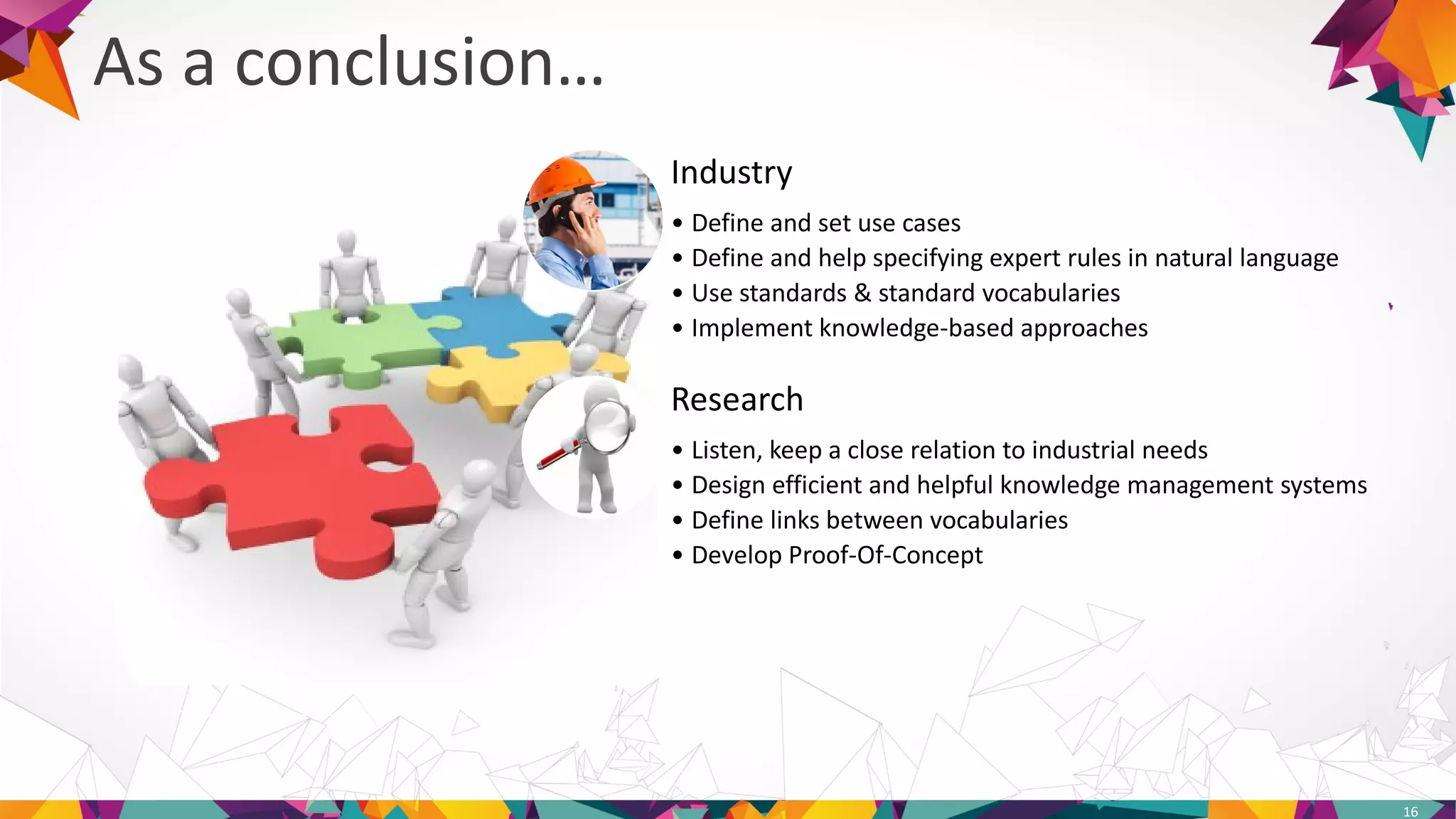 Industry
• Define and set use cases
• Define and help specifying expert rules in natural language
• Use standards & standard vocabularies
• Implement knowledge-based approaches
Research
• Listen, keep a close relation to industrial needs
• Design efficient and helpful knowledge management systems
• Define links between vocabularies
• Develop Proof-Of-Concept
As a conclusion…
16
 