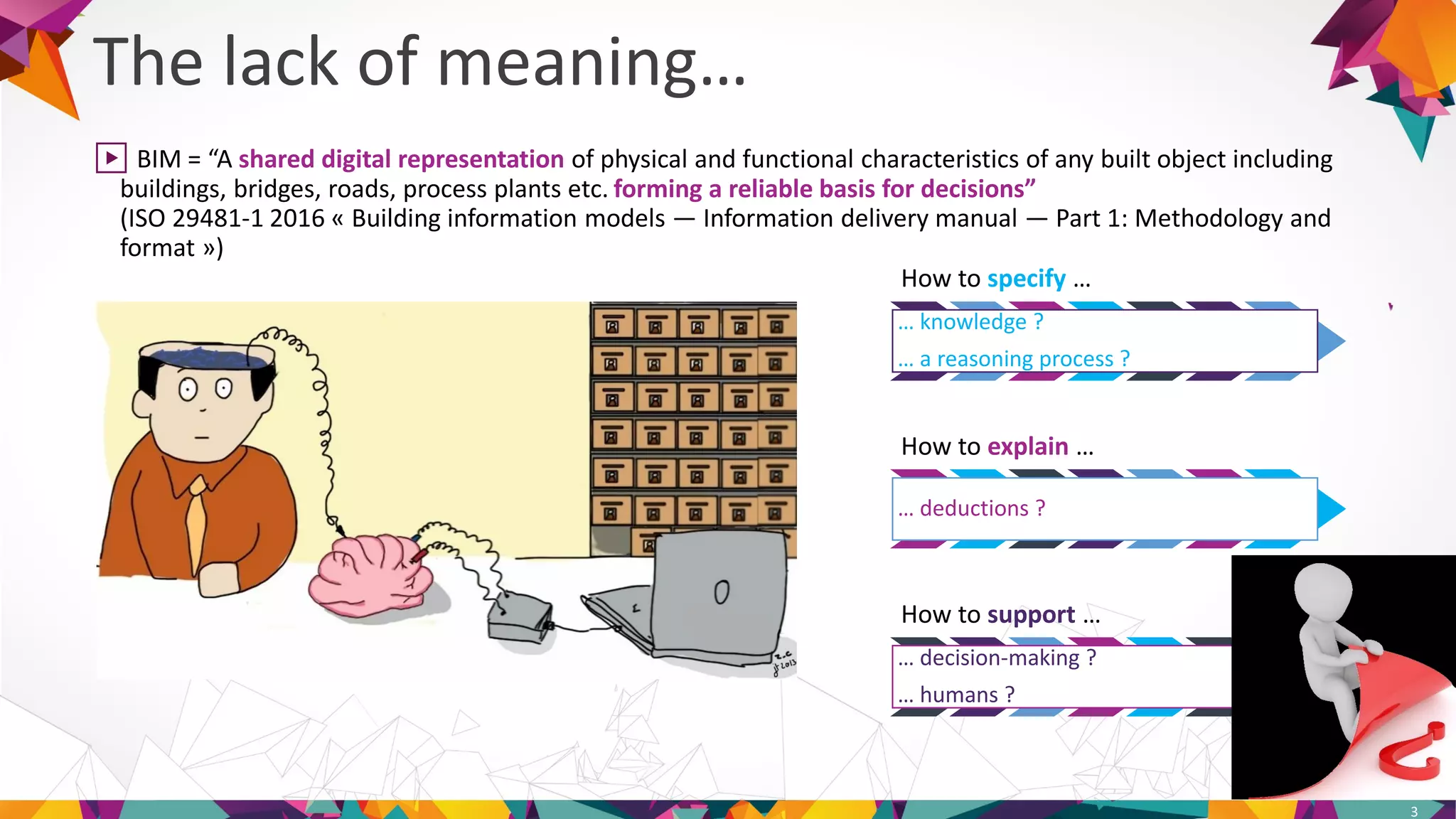 The lack of meaning…
3
▶ BIM = “A shared digital representation of physical and functional characteristics of any built object including
buildings, bridges, roads, process plants etc. forming a reliable basis for decisions”
(ISO 29481-1 2016 « Building information models — Information delivery manual — Part 1: Methodology and
format »)
How to specify …
… knowledge ?
… a reasoning process ?
How to explain …
… deductions ?
How to support …
… decision-making ?
… humans ?
 