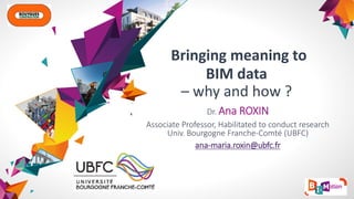 Bringing meaning to
BIM data
– why and how ?
Dr. Ana ROXIN
Associate Professor, Habilitated to conduct research
Univ. Bourgogne Franche-Comté (UBFC)
ana-maria.roxin@ubfc.fr
 