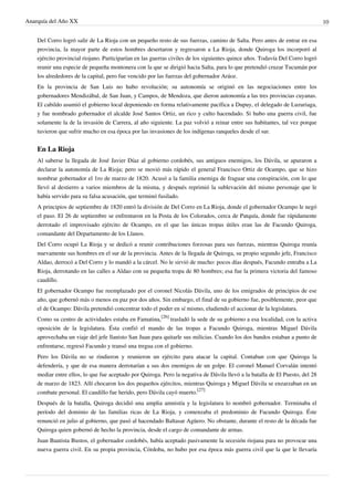 Anarquía del Año XX 10
Del Corro logró salir de La Rioja con un pequeño resto de sus fuerzas, camino de Salta. Pero antes de entrar en esa
provincia, la mayor parte de estos hombres desertaron y regresaron a La Rioja, donde Quiroga los incorporó al
ejército provincial riojano. Participarían en las guerras civiles de los siguientes quince años. Todavía Del Corro logró
reunir una especie de pequeña montonera con la que se dirigió hacia Salta, para lo que pretendió cruzar Tucumán por
los alrededores de la capital, pero fue vencido por las fuerzas del gobernador Aráoz.
En la provincia de San Luis no hubo revolución; su autonomía se originó en las negociaciones entre los
gobernadores Mendizábal, de San Juan, y Campos, de Mendoza, que dieron autonomía a las tres provincias cuyanas.
El cabildo asumió el gobierno local deponiendo en forma relativamente pacífica a Dupuy, el delegado de Luzuriaga,
y fue nombrado gobernador el alcalde José Santos Ortiz, un rico y culto hacendado. Si hubo una guerra civil, fue
solamente la de la invasión de Carrera, al año siguiente. La paz volvió a reinar entre sus habitantes, tal vez porque
tuvieron que sufrir mucho en esa época por las invasiones de los indígenas ranqueles desde el sur.
En La Rioja
Al saberse la llegada de José Javier Díaz al gobierno cordobés, sus antiguos enemigos, los Dávila, se apuraron a
declarar la autonomía de La Rioja; pero se movió más rápido el general Francisco Ortiz de Ocampo, que se hizo
nombrar gobernador el 1ro de marzo de 1820. Acusó a la familia enemiga de fraguar una conspiración, con lo que
llevó al destierro a varios miembros de la misma, y después reprimió la sublevación del mismo personaje que le
había servido para su falsa acusación, que terminó fusilado.
A principios de septiembre de 1820 entró la división de Del Corro en La Rioja, donde el gobernador Ocampo le negó
el paso. El 26 de septiembre se enfrentaron en la Posta de los Colorados, cerca de Patquía, donde fue rápidamente
derrotado el improvisado ejército de Ocampo, en el que las únicas tropas útiles eran las de Facundo Quiroga,
comandante del Departamento de los Llanos.
Del Corro ocupó La Rioja y se dedicó a reunir contribuciones forzosas para sus fuerzas, mientras Quiroga reunía
nuevamente sus hombres en el sur de la provincia. Antes de la llegada de Quiroga, su propio segundo jefe, Francisco
Aldao, derrocó a Del Corro y lo mandó a la cárcel. No le sirvió de mucho: pocos días después, Facundo entraba a La
Rioja, derrotando en las calles a Aldao con su pequeña tropa de 80 hombres; esa fue la primera victoria del famoso
caudillo.
El gobernador Ocampo fue reemplazado por el coronel Nicolás Dávila, uno de los emigrados de principios de ese
año, que gobernó más o menos en paz por dos años. Sin embargo, el final de su gobierno fue, posiblemente, peor que
el de Ocampo: Dávila pretendió concentrar todo el poder en sí mismo, eludiendo el accionar de la legislatura.
Como su centro de actividades estaba en Famatina,
[26]
trasladó la sede de su gobierno a esa localidad, con la activa
oposición de la legislatura. Ésta confió el mando de las tropas a Facundo Quiroga, mientras Miguel Dávila
aprovechaba un viaje del jefe llanisto San Juan para quitarle sus milicias. Cuando los dos bandos estaban a punto de
enfrentarse, regresó Facundo y transó una tregua con el gobierno.
Pero los Dávila no se rindieron y reunieron un ejército para atacar la capital. Contaban con que Quiroga la
defendería, y que de esa manera derrotarían a sus dos enemigos de un golpe. El coronel Manuel Corvalán intentó
mediar entre ellos, lo que fue aceptado por Quiroga. Pero la negativa de Dávila llevó a la batalla de El Puesto, del 28
de marzo de 1823. Allí chocaron los dos pequeños ejércitos, mientras Quiroga y Miguel Dávila se enzarzaban en un
combate personal. El caudillo fue herido, pero Dávila cayó muerto.
[27]
Después de la batalla, Quiroga decidió una amplia amnistía y la legislatura lo nombró gobernador. Terminaba el
período del dominio de las familias ricas de La Rioja, y comenzaba el predominio de Facundo Quiroga. Éste
renunció en julio al gobierno, que pasó al hacendado Baltasar Agüero. No obstante, durante el resto de la década fue
Quiroga quien gobernó de hecho la provincia, desde el cargo de comandante de armas.
Juan Bautista Bustos, el gobernador cordobés, había aceptado pasivamente la secesión riojana para no provocar una
nueva guerra civil. En su propia provincia, Córdoba, no hubo por esa época más guerra civil que la que le llevaría
 