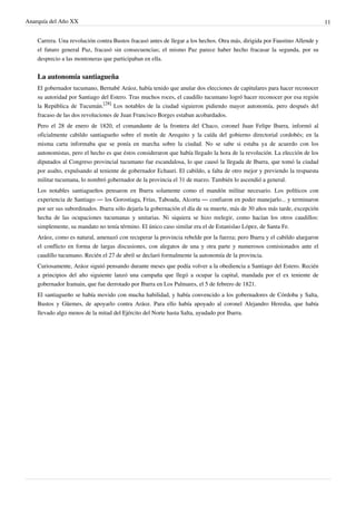 Anarquía del Año XX 11
Carrera. Una revolución contra Bustos fracasó antes de llegar a los hechos. Otra más, dirigida por Faustino Allende y
el futuro general Paz, fracasó sin consecuencias; el mismo Paz parece haber hecho fracasar la segunda, por su
desprecio a las montoneras que participaban en ella.
La autonomía santiagueña
El gobernador tucumano, Bernabé Aráoz, había tenido que anular dos elecciones de capitulares para hacer reconocer
su autoridad por Santiago del Estero. Tras muchos roces, el caudillo tucumano logró hacer reconocer por esa región
la República de Tucumán.
[28]
Los notables de la ciudad siguieron pidiendo mayor autonomía, pero después del
fracaso de las dos revoluciones de Juan Francisco Borges estaban acobardados.
Pero el 28 de enero de 1820, el comandante de la frontera del Chaco, coronel Juan Felipe Ibarra, informó al
oficialmente cabildo santiagueño sobre el motín de Arequito y la caída del gobierno directorial cordobés; en la
misma carta informaba que se ponía en marcha sobre la ciudad. No se sabe si estaba ya de acuerdo con los
autonomistas, pero el hecho es que éstos consideraron que había llegado la hora de la revolución. La elección de los
diputados al Congreso provincial tucumano fue escandalosa, lo que causó la llegada de Ibarra, que tomó la ciudad
por asalto, expulsando al teniente de gobernador Echauri. El cabildo, a falta de otro mejor y previendo la respuesta
militar tucumana, lo nombró gobernador de la provincia el 31 de marzo. También lo ascendió a general.
Los notables santiagueños pensaron en Ibarra solamente como el mandón militar necesario. Los políticos con
experiencia de Santiago — los Gorostiaga, Frías, Taboada, Alcorta — confiaron en poder manejarlo... y terminaron
por ser sus subordinados. Ibarra sólo dejaría la gobernación el día de su muerte, más de 30 años más tarde, excepción
hecha de las ocupaciones tucumanas y unitarias. Ni siquiera se hizo reelegir, como hacían los otros caudillos:
simplemente, su mandato no tenía término. El único caso similar era el de Estanislao López, de Santa Fe.
Aráoz, como es natural, amenazó con recuperar la provincia rebelde por la fuerza; pero Ibarra y el cabildo alargaron
el conflicto en forma de largas discusiones, con alegatos de una y otra parte y numerosos comisionados ante el
caudillo tucumano. Recién el 27 de abril se declaró formalmente la autonomía de la provincia.
Curiosamente, Aráoz siguió pensando durante meses que podía volver a la obediencia a Santiago del Estero. Recién
a principios del año siguiente lanzó una campaña que llegó a ocupar la capital, mandada por el ex teniente de
gobernador Iramain, que fue derrotado por Ibarra en Los Palmares, el 5 de febrero de 1821.
El santiagueño se había movido con mucha habilidad, y había convencido a los gobernadores de Córdoba y Salta,
Bustos y Güemes, de apoyarlo contra Aráoz. Para ello había apoyado al coronel Alejandro Heredia, que había
llevado algo menos de la mitad del Ejército del Norte hasta Salta, ayudado por Ibarra.
 