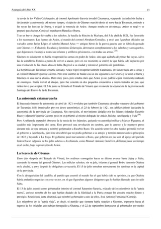 Anarquía del Año XX 13
A través de los Valles Calchaquíes, el coronel Apolinario Saravia invadió Catamarca, ocupando la ciudad sin lucha y
declarando la autonomía. Al mismo tiempo, el ejército de Güemes marchó desde el norte hacia Tucumán, uniendo a
las suyas las fuerzas de Ibarra, y exigió la renuncia de Aráoz. Aunque estaba en desventaja, Aráoz se negó y se
preparó para luchar. Contra él marcharon Heredia e Ibarra.
Tras un breve choque favorable a los salteños, la batalla de Rincón de Marlopa, del 3 de abril de 1821, fue favorable
a los tucumanos. Las fuerzas de Aráoz, al mando del coronel Abraham González, y en el que figuraban oficiales tan
variados como Javier López, el salteño Manuel Arias — antiguo héroe de la guerra gaucha que se había disgustado
con Güemes —, Celedonio Escalada y Jerónimo Zelarrayán, derrotaron completamente a los salteños y santiagueños,
que dejaron en el campo a todos sus infantes y artilleros prisioneros, con todas sus armas.
[33]
Güemes no solamente no había recuperado las armas en poder de Aráoz, sino que acababa de perder las suyas, salvo
las de caballería. Estuvo a punto de volver a atacar, pero en ese momento se enteró de que había sido depuesto por
una revolución de las clases altas en Salta. Regresó a su ciudad y retomó el gobierno sin problemas.
La República de Tucumán se había salvado; Aráoz logró recuperar también Catamarca, enviando hacia allí a Arias y
al coronel Manuel Figueroa Cáceres. Pero éste cambió de bando casi al día siguiente a su victoria y se unió a Ibarra y
Güemes en una nueva alianza. Duró muy poco, pero estaba claro que Aráoz ya no podría seguir resistiendo rodeado
de enemigos. Ibarra volvió al ataque, pero fue vencido en dos pequeños encuentros e inició tratados de paz, que
Aráoz tuvo que aceptar. El 5 de junio se firmaba el Tratado de Vinará, que reconocía la separación de la provincia de
Santiago del Estero de la de Tucumán.
La autonomía catamarqueña
El fracasado intento de autonomía de abril de 1821 revelaba que también Catamarca deseaba separarse del gobierno
de Tucumán. Sólo impulsados por ese deseo autonómico, el 25 de febrero de 1821, un cabildo abierto declaraba la
autonomía de la provincia de Catamarca. Sin oposición, el movimiento dirigido por los líderes federales Eusebio
Ruzo y Manuel Figueroa Cáceres puso en el gobierno al mismo delegado de Aráoz, Nicolás Avellaneda y Tula
[34]
Pero Avellaneda pretendió liberarse de la tutela de los federales, quitando su autoridad militar a Marcos Figueroa, el
caudillo más importante del oeste. Esto provocó una revolución en octubre, que lo arrestó y lo mantuvo preso
durante más de una semana y nombró gobernador a Eusebio Ruzo. Un acuerdo entre los dos bandos permitió volver
al gobierno a Avellaneda, pero éste descubrió que no podía gobernar a su antojo, y terminó renunciando a principios
de 1822 y huyendo a La Rioja. El gobierno pasó nuevamente a Ruzo, que gobernó en paz con el apoyo del partido
federal local. Algunos de los jefes adictos a Avellaneda, como Manuel Antonio Gutiérrez, debieron pasar un tiempo
en el exilio, bajo la protección de Aráoz.
La herencia de Güemes
Unos días después del Tratado de Vinará, los realistas conseguían hacer su último avance hasta Jujuy y Salta,
causando la muerte del general Güemes. Las milicias salteñas, sin su jefe, sitiaron al general Pedro Antonio Olañeta
en la ciudad, y poco después lo obligaban a evacuarla. El 15 de julio entraban nuevamente los patriotas en la capital
de la provincia.
Con la desaparición del caudillo, el partido que asumió el mando fue el que había sido su opositor, ya que Olañeta
había preferido negociar con este sector, en el que figuraban algunos dirigentes que lo habían llamado para invadir
Salta.
El 15 de julio asumió como gobernador interino el coronel Saturnino Saravia, rodeado de los miembros de la “patria
nueva”, curioso nombre de los que habían dudado de la fidelidad a la Patria porque les costaba mucho dinero y
prestigio. Reunió una junta electoral, que nombró gobernador a uno de ellos, José Antonio Fernández Cornejo.
Los miembros de la “patria vieja”, es decir, el partido que siempre había seguido a Güemes, esperaron hasta el
regreso de los oficiales que habían perseguido a Olañeta, y el 22 de septiembre derrocaron al gobernador por medio
 