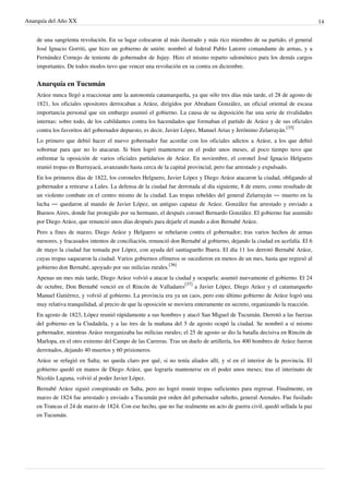 Anarquía del Año XX 14
de una sangrienta revolución. En su lugar colocaron al más ilustrado y más rico miembro de su partido, el general
José Ignacio Gorriti, que hizo un gobierno de unión: nombró al federal Pablo Latorre comandante de armas, y a
Fernández Cornejo de teniente de gobernador de Jujuy. Hizo el mismo reparto salomónico para los demás cargos
importantes. De todos modos tuvo que vencer una revolución en su contra en diciembre.
Anarquía en Tucumán
Aráoz nunca llegó a reaccionar ante la autonomía catamarqueña, ya que sólo tres días más tarde, el 28 de agosto de
1821, los oficiales opositores derrocaban a Aráoz, dirigidos por Abraham González, un oficial oriental de escasa
importancia personal que sin embargo asumió el gobierno. La causa de su deposición fue una serie de rivalidades
internas: sobre todo, de los cabildantes contra los hacendados que formaban el partido de Aráoz y de sus oficiales
contra los favoritos del gobernador depuesto, es decir, Javier López, Manuel Arias y Jerónimo Zelarrayán.
[35]
Lo primero que debió hacer el nuevo gobernador fue acordar con los oficiales adictos a Aráoz, a los que debió
sobornar para que no lo atacaran. Si bien logró mantenerse en el poder unos meses, al poco tiempo tuvo que
enfrentar la oposición de varios oficiales partidarios de Aráoz. En noviembre, el coronel José Ignacio Helguero
reunió tropas en Burruyacú, avanzando hasta cerca de la capital provincial, pero fue arrestado y expulsado.
En los primeros días de 1822, los coroneles Helguero, Javier López y Diego Aráoz atacaron la ciudad, obligando al
gobernador a retirarse a Lules. La defensa de la ciudad fue derrotada al día siguiente, 8 de enero, como resultado de
un violento combate en el centro mismo de la ciudad. Las tropas rebeldes del general Zelarrayán — muerto en la
lucha — quedaron al mando de Javier López, un antiguo capataz de Aráoz. González fue arrestado y enviado a
Buenos Aires, donde fue protegido por su hermano, el después coronel Bernardo González. El gobierno fue asumido
por Diego Aráoz, que renunció unos días después para dejarle el mando a don Bernabé Aráoz.
Pero a fines de marzo, Diego Aráoz y Helguero se rebelaron contra el gobernador; tras varios hechos de armas
menores, y fracasados intentos de conciliación, renunció don Bernabé al gobierno, dejando la ciudad en acefalía. El 6
de mayo la ciudad fue tomada por López, con ayuda del santiagueño Ibarra. El día 11 los derrotó Bernabé Aráoz,
cuyas tropas saquearon la ciudad. Varios gobiernos efímeros se sucedieron en menos de un mes, hasta que regresó al
gobierno don Bernabé, apoyado por sus milicias rurales.
[36]
Apenas un mes más tarde, Diego Aráoz volvió a atacar la ciudad y ocuparla: asumió nuevamente el gobierno. El 24
de octubre, Don Bernabé venció en el Rincón de Valladares
[37]
a Javier López, Diego Aráoz y el catamarqueño
Manuel Gutiérrez, y volvió al gobierno. La provincia era ya un caos, pero este último gobierno de Aráoz logró una
muy relativa tranquilidad, al precio de que la oposición se moviera enteramente en secreto, organizando la reacción.
En agosto de 1823, López reunió rápidamente a sus hombres y atacó San Miguel de Tucumán. Derrotó a las fuerzas
del gobierno en la Ciudadela, y a las tres de la mañana del 5 de agosto ocupó la ciudad. Se nombró a sí mismo
gobernador, mientras Aráoz reorganizaba las milicias rurales; el 25 de agosto se dio la batalla decisiva en Rincón de
Marlopa, en el otro extremo del Campo de las Carreras. Tras un duelo de artillería, los 400 hombres de Aráoz fueron
derrotados, dejando 40 muertos y 60 prisioneros.
Aráoz se refugió en Salta; no queda claro por qué, si no tenía aliados allí, y sí en el interior de la provincia. El
gobierno quedó en manos de Diego Aráoz, que lograría mantenerse en el poder unos meses; tras el interinato de
Nicolás Laguna, volvió al poder Javier López.
Bernabé Aráoz siguió conspirando en Salta, pero no logró reunir tropas suficientes para regresar. Finalmente, en
marzo de 1824 fue arrestado y enviado a Tucumán por orden del gobernador salteño, general Arenales. Fue fusilado
en Trancas el 24 de marzo de 1824. Con ese hecho, que no fue realmente un acto de guerra civil, quedó sellada la paz
en Tucumán.
 