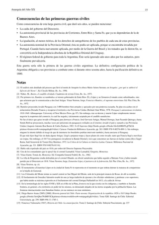 Anarquía del Año XX 15
Consecuencias de las primeras guerras civiles
Como consecuencias de esta larga guerra civil, que duró seis años, se pueden mencionar:
•• La caída del gobierno del Directorio.
•• La autonomía provincial de las provincias de Corrientes, Entre Ríos y Santa Fe, que ya no dependerían de la de
Buenos Aires.
•• La igualación, al menos teórica, de los derechos de autogobierno de los pueblos de cada una de estas provincias.
• La autonomía nominal de la Provincia Oriental; ésta no podía ser aplicada, porque se encontraba invadida por
Portugal. Cuando fuera nuevamente aplicada, por medio de la Guerra del Brasil y los tratados que le dieron fin, se
convertiría en la Independencia absoluta de la República Oriental del Uruguay.
•• El régimen federal de gobierno para toda la Argentina. Éste sería ignorado aún unos años por los unitarios, pero
finalmente prevalecería.
Esta guerra sería sólo la primera de las guerras civiles argentinas. La definitiva configuración política de la
Argentina obligaría a sus provincias a combatir entre sí durante otros sesenta años, hasta la pacificación definitiva en
1880.
Notas
[1] El análisis más detallado del proceso que llevó al motín de Arequito lo ofrece Mario Arturo Serrano, en Arequito: ¿por qué se sublevó el
Ejército del Norte? , Ed. Círculo Militar, Bs. As., 1996.
[2] Núñez, M., Bustos, el caudillo olvidado, Cuadernos de revista Crisis, Bs. As., 1975.
[3] Por primera vez, Ramírez se nombraba a sí mismo gobernador de Entre Ríos. Él y López y no firmaron el tratado como subordinados, sino
que aclararon que lo comunicarían a don José Artigas. Véase Newton, Jorge, Francisco Ramírez, el supremo entrerriano. Ed. Plus Ultra, Bs.
As., 1972.
[4] Ramírez proyectaba invadir Paraguay con 3.000 hombres bien armados y apoyados por una poderosa escuadra. Su plan era acabar con el
aislacionista Dictador Francia y recuperar el territorio a las Provincias Unidas (Richard Alan White, 1978. Paraguay's autonomous revolution,
1810-1840. Alburquerque: University of New Mexico Press, pp. 87). Sin embargo, tras su derrota y muerte López simplemente intento
negociar la reapertura del comercio, lo cual fue negada y tácitamente aceptada por el caudillo santafecino.
No fue el único que quiso invadir el Paraguay para derrocar a Francia. José Gervasio Artigas, Manuel Dorrego, Juan Facundo Quiroga y hasta
Simón Bolívar proyectaron, muchas veces por peticiones de paraguayos exiliados en el exterior, invadir el país y sumarlo a las Provincias
Unidas (Augusto Antonio Roa Bastos & Carlos Pacheco, 1983. Yo El Supremo (http://books.google.cl/books?id=ZaNRKTLgF5kC&
printsec=frontcover#v=onepage&q&f=false). Caracas: Fundación Biblioteca Ayacucho, pp. 263. ISBN 978-9-80276-009-1). Sin embargo,
ninguno lo intento debido al riesgo de que de intentarse los brasileños podrían intervenir también y hasta anexarse el Paraguay.
El que más lejos llegó fue sin duda alguna Artigas. Llegó a preparar tropas y hacer planes de como invadir, tanto que Francia llegó a movilizar
sus tropas. Sin embargo, el 1817 los portugueses invadieron la Banda Oriental y tuvo que concentrar sus fuerzas en luchar contra ellos (Ángel
Rama, Saúl Sosnowski & Tomás Eloy Martínez, 1972. La Crítica de la Cultura en América Latina. Caracas: Biblioteca Nacional de
Ayacucho, pp. 321. ISBN 978-9-80276-013-8).
[5] Había sido expulsado del país en 1816, por orden del Director Supremo Pueyrredón.
[6] Uno de los comandantes que lo apoyó fue el coronel Lamadrid. Véase Lamadrid, Gregorio, Memorias.
[7] Véase Iriarte, Tomás de, Memorias. Ed. Compañía General Frabril, Bs. As., 1962.
[8] La villa de Pergamino estaba defendida por el coronel Obando, un oficial santafesino que había seguido a Mariano Vera y había tomado
partido por el Directorio en 1818. Véase Newton, Jorge, Estanislao López el patriarca de la federación, Ed. Plus Ultra, Bs. As., 1972.
[9][9] Véase Newton, op. cit.
[10][10] El monumento a Estanislao López en la ciudad de Santa Fe lo representa en el momento en que ordena detener la matanza de compatriotas
en la batalla de Gamonal.
[11] Los Colorados del Monte tenían su cuartel central en San Miguel del Monte, sede de la principal estancia de Rosas; de allí su nombre.
[12] El fusilamiento de González Salomón resultó de una ya larga tradición de ejecutar a los oficiales subalternos y perdonar a sus superiores,
que había tenido su máxima expresión en el fusilamiento del coronel Enrique Paillardell en 1815, a la caída de Alvear.
[13] En la terminología de los siglos XVIII y XIX en el Río de la Plata, frontera era la que existía con los indígenas; y también se llamaba
frontera, en general, a los territorios en poder de los mismos, no demasiado alejados de las tierras ocupadas por la población blanca. Las
fronteras internacionales eran llamaban límites; en ese entonces no eran sinónimos.
[14] Diego Barros Arana (2005) [2000]. Historia general de Chile: Parte novena: Organización de la república 1820 a 1833 (http://books.
google.cl/books?id=QIuo7PxBRVIC&printsec=frontcover&hl=es#v=onepage&q&f=false). Tomo XIII. Santiago de Chile: Editorial
Universitaria, pp. 259. ISBN 956-11-1785-1.
[15] Francisco Valenzuela (1947). Historia de Chile: La emancipación. Tomo I. Santiago de Chile: Editorial Nascimiento, pp. 237
 