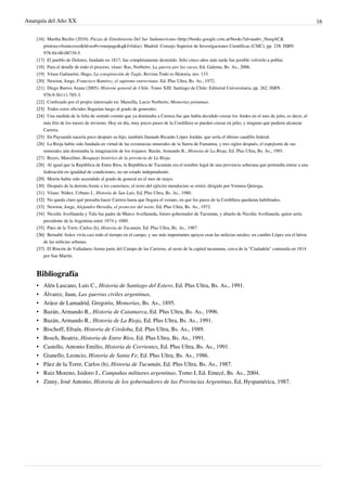 Anarquía del Año XX 16
[16] Martha Bechis (2010). Piezas de Etnohistoria Del Sur Sudamericano (http://books.google.com.ar/books?id=aaa6v_NeeqAC&
printsec=frontcover&hl=es#v=onepage&q&f=false). Madrid: Consejo Superior de Investigaciones Científicas (CSIC), pp. 238. ISBN
978-84-00-08739-5.
[17] El pueblo de Dolores, fundado en 1817, fue completamente destruido. Sólo cinco años más tarde fue posible volverlo a poblar.
[18] Para el detalle de todo el proceso, véase: Ras, Norberto, La guerra por las vacas, Ed. Galerna, Bs. As., 2006.
[19] Véase Galmarini, Hugo, La conspiración de Tagle, Revista Todo es Historia, nro. 133.
[20] Newton, Jorge, Francisco Ramírez, el supremo entrerriano. Ed. Plus Ultra, Bs. As., 1972.
[21] Diego Barros Arana (2005). Historia general de Chile. Tomo XIII. Santiago de Chile: Editorial Universitaria, pp. 262. ISBN
978-9-56111-785-3.
[22] Confesado por el propio interesado en: Mansilla, Lucio Norberto, Memorias póstumas.
[23][23] Todos estos oficiales llegarían luego al grado de generales.
[24][24] Una medida de la falta de sentido común que ya dominaba a Carrera fue que había decidido cruzar los Andes en el mes de julio, es decir, el
más frío de los meses de invierno. Hoy en día, muy pocos pasos de la Cordillera se pueden cruzar en julio, y ninguno que pudiera alcanzar
Carrera.
[25] En Paysandú nacería poco después su hijo, también llamado Ricardo López Jordán, que sería el último caudillo federal.
[26] La Rioja había sido fundada en virtud de las existencias minerales de la Sierra de Famatina, y tres siglos después, el espejismo de sus
minerales aún dominaba la imaginación de los riojanos. Bazán, Armando R., Historia de La Rioja, Ed. Plus Ultra, Bs. As., 1991.
[27] Reyes, Marcelino, Bosquejo histórico de la provincia de La Rioja.
[28] Al igual que la República de Entre Ríos, la República de Tucumán era el nombre legal de una provincia soberana que pretendía entrar a una
federación en igualdad de condiciones, no un estado independiente.
[29][29] Morón había sido ascendido al grado de general en el mes de mayo.
[30] Después de la derrota frente a los carrerinos, el resto del ejército mendocino se retiró, dirigido por Ventura Quiroga.
[31] Véase: Núñez, Urbano J., Historia de San Luis, Ed, Plus Ultra, Bs. As., 1980.
[32][32] No queda claro qué pensaba hacer Carrera hasta que llegara el verano, en que los pasos de la Cordillera quedaran habilitados.
[33] Newton, Jorge, Alejandro Heredia, el protector del norte, Ed. Plus Ultra, Bs. As., 1972.
[34] Nicolás Avellaneda y Tula fue padre de Marco Avellaneda, futuro gobernador de Tucumán, y abuelo de Nicolás Avellaneda, quien sería
presidente de la Argentina entre 1874 y 1880.
[35] Páez de la Torre, Carlos (h), Historia de Tucumán, Ed. Plus Ultra, Bs. As., 1987.
[36][36] Bernabé Aráoz vivía casi todo el tiempo en el campo, y sus más importantes apoyos eran las milicias rurales; en cambio López era el héroe
de las milicias urbanas.
[37][37] El Rincón de Valladares forma parte del Campo de las Carreras, al oeste de la capital tucumana, cerca de la "Ciudadela" contruida en 1814
por San Martín.
Bibliografía
• Alén Lascano, Luis C., Historia de Santiago del Estero, Ed. Plus Ultra, Bs. As., 1991.
• Álvarez, Juan, Las guerras civiles argentinas,
• Aráoz de Lamadrid, Gregorio, Memorias, Bs. As., 1895.
• Bazán, Armando R., Historia de Catamarca, Ed. Plus Ultra, Bs. As., 1996.
• Bazán, Armando R., Historia de La Rioja, Ed. Plus Ultra, Bs. As., 1991.
• Bischoff, Efraín, Historia de Córdoba, Ed. Plus Ultra, Bs. As., 1989.
• Bosch, Beatriz, Historia de Entre Ríos, Ed. Plus Ultra, Bs. As., 1991.
• Castello, Antonio Emilio, Historia de Corrientes, Ed. Plus Ultra, Bs. As., 1991.
• Gianello, Leoncio, Historia de Santa Fe, Ed. Plus Ultra, Bs. As., 1986.
• Páez de la Torre, Carlos (h), Historia de Tucumán, Ed. Plus Ultra, Bs. As., 1987.
• Ruiz Moreno, Isidoro J., Campañas militares argentinas, Tomo I, Ed. Emecé, Bs. As., 2004.
• Zinny, José Antonio, Historia de los gobernadores de las Provincias Argentinas, Ed, Hyspamérica, 1987.
 