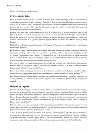 Anarquía del Año XX 3
infantes para luchar contra los portugueses.
El Tratado del Pilar
López y Ramírez enviaron una nota al pueblo de Buenos Aires, dándole un tiempo de 8 días para deliberar y
comunicarles su decisión a los jefes vencedores. Cumplido el plazo, avanzaron hacia la capital, anunciando que no
iban en tren de conquista, sino a salvaguardar sus instituciones, dejándolos en plena libertad para que eligieran el
gobierno que les conviniese. Sólo esperaban el anuncio de que los porteños se gobernaban libremente para
abandonar el territorio de la provincia hermana.
Rondeau logró llegar hasta Buenos Aires y se hizo cargo de su puesto, pero ya era tarde: el general Soler, jefe del
Ejército de Reserva — formado por viejos, lisiados y novatos — instalado en Puente de Márquez, exigió al cabildo
porteño que disolviera el Congreso Nacional y derrocara al Director. El pedido era refrendado por varios jefes
militares, como Hilarión de la Quintana, Florencio Terrada, Manuel Guillermo Pinto, Manuel Pagola y Ángel
Pacheco.
El 11 de febrero, Rondeau renunciaba a su cargo. El Congreso de Tucumán se consideró disuelto, y sus diputados
huyeron a sus provincias.
La presión de López y Ramírez logró que el primer gobernador autónomo de Buenos Aires fuera Manuel de
Sarratea, un porteño que había venido con los caudillos y a quien éstos habían enviado a la ciudad a lograr la caída
del Director. Éste firmó con López y Ramírez el Tratado del Pilar, del 23 de febrero de 1820, por el cual se transaba
la paz y se convocaba a las provincias a un nuevo congreso, a sesionar en San Lorenzo (Santa Fe). Por una cláusula
secreta, se acordaba la entrega de armamento a los ejércitos invasores.
Pero entre la batalla y el tratado había ocurrido una novedad que cambiaría todo: había llegado al campamento
federal la noticia de la derrota de Artigas en la batalla de Tacuarembó, ocurrida el 29 de enero, a raíz de la cual éste
había evacuado la Banda Oriental hacia Corrientes.
Por eso, en el tratado se dejaba a criterio posterior de los firmantes la colaboración en la guerra contra Portugal y se
invitaba a Artigas — mencionado apenas como gobernador de la Provincia Oriental — a adherir al Tratado.
[3]
Poco después entraron a la ciudad los jefes federales, que se portaron respetuosamente y fueron bien tratados por los
nuevos gobernantes. La humillación de la derrota, creyeron, sería suficiente para garantizar la paz en un pie de
igualdad.
Después de Cepeda
En Buenos Aires, la entrega del material de guerra acordado en el Tratado del Pilar hizo enojar a muchos porteños,
entre los que se destacaron los jefes con mando de tropa, Soler, Balcarce y Quintana. Éstos forzaron un cabildo
abierto, que el 6 de marzo nombró gobernador a Balcarce. Pero éste duró menos de una semana, ya que Estanislao
López y Francisco Ramírez, los caudillos vencedores en Cepeda, le recordaron que aún estaban muy cerca de la
ciudad. Balcarce no tenía apoyo suficiente para oponérseles, por lo que renunció; Sarratea volvió al gobierno y
López a la provincia de Santa Fe.
En Buenos Aires se sucedieron asonadas y revoluciones casi semanalmente: Carlos María de Alvear reunió un nuevo
cabildo abierto, que estuvo por nombrarlo gobernador. Pero una discusión secundaria derivó en un escándalo con
puñetazos entre oficiales superiores, y el acto quedó anulado.
A fines de marzo, Ramírez abandonó también de la provincia, siendo perseguido por Soler; pero sus hombres se
amotinaron y no hubo persecución. Alvear y Carrera reunieron cada uno su propio grupo de veteranos, mezclados
con gauchos, milicianos, exiliados y negros libertos, y con ellos acompañaron a Ramírez hasta Rosario. Desde allí,
éste regresó a su provincia, acompañado por algunos oficiales porteños, entre ellos Lucio Norberto Mansilla.
 