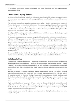 Anarquía del Año XX 4
El 1ro de mayo, falto de apoyo, renunció Sarratea. En su lugar asumió el presidente de la Junta de Representantes,
Ildefonso Ramos Mejía.
Guerra entre Artigas y Ramírez
Al regresar a Entre Ríos, Ramírez ya estaba prevenido contra la posible actitud de Artigas, y sabía que el Protector
no iba a aceptar el acuerdo que acababa de firmar, y que dejaba a los orientales prácticamente desvalidos en manos
de los invasores.
Tras un violento intercambio de acusaciones en sendas cartas, Artigas y Ramírez se prepararon para la guerra. El
Protector firmó un pacto con los gobiernos de Corrientes y Misiones, y enseguida pasó al ataque. Obtuvo una notable
victoria en Las Gauchas, pero luego fue derrotado sucesivamente en varios combates: Bajada del Paraná, Sauce de
Luna, Rincón de los Yuquerís, Mandisoví, Mocoretá, Las Tunas, Osamentas, María Madre, Ábalos y Cambay. Sus
propios oficiales se pasaron a las fuerzas de Ramírez.
En la Bajada del Paraná, Artigas aún contaba con 3.000 hombres; en Ábalos se salvaron 12 soldados, y el propio
Artigas escapó en ancas del caballo de su hijo.
En permanente huida hacia el norte, tenazmente perseguido, el Protector entró en territorio de Misiones. Se acercó a
la frontera con el Paraguay y envió una carta al dictador de ese país, Gaspar Rodríguez de Francia, pidiendo asilo.
Éste se lo concedió, con la precaución de alejarlo de cualquier actividad política. Con el exilio de Artigas en el
Paraguay terminaba el largo período llamado Ciclo Artiguista.
El 29 de septiembre, Ramírez expidió en Corrientes un "Reglamento" con el que fundaba la República de Entre Ríos;
esto es, una provincia federal que deseaba unirse a las demás en una federación de iguales. Por unos meses soñó con
invadir el Paraguay, para reunirlo a las Provincias Unidas y formar divisiones de infantería paraguaya para liberar la
Banda Oriental.
[4]
En enero de 1821, Ramírez abandonó Corrientes, dejando como teniente de gobernador a Evaristo Carriego,
mientras sus tropas derrotaban y expulsaban a Sití, el gobernador misionero, que se había insubordinado.
Cañada de la Cruz
El reemplazo de Sarratea en Buenos Aires, y el retraso de esta provincia en enviar sus delegados al congreso que
debía reunirse en San Lorenzo alarmaron a López, que invadió la provincia para obligar a su gobierno a acatar el
Tratado de Pilar, llevando consigo a Alvear y a Carrera. Al llegar la noticia, el gobernador renunció, mientras el
general Soler se hacía elegir por el cabildo de la villa de Luján. Dos días más tarde, era reconocido también en la
capital.
Soler salió con urgencia a la campaña, a defenderse de López, que avanzaba al frente de 1.200 hombres. Le salió al
cruce con fuerzas equivalentes en la Cañada de la Cruz — cerca de la actual Capilla del Señor — el 28 de junio. El
ala izquierda, mandada por el coronel Domingo French, quedó empantanada en la inundada cañada, y toda la
división fue tomada prisionera. El ala derecha, bajo el mando de Manuel Pagola, y el centro, al mando del mismo
Soler — que, imprudentemente, había dejado atrás sus cañones — fueron rechazados. Los porteños tuvieron 400
bajas.
Pagola se retiró hacia Buenos Aires, ocupó el Fuerte y se hizo dar el mando del ejército de la ciudad. Entonces la
legislatura llamó en su ayuda al coronel Manuel Dorrego, recién regresado de su exilio,
[5]
que convenció a Pagola de
dejarle el mando. En premio, Dorrego fue nombrado gobernador. Su primera preocupación fue reorganizar los 6.000
hombres de que todavía podía disponer la provincia.
[6]
Mientras tanto, el mismo cabildo de Luján que había elegido a Soler eligió gobernador a Alvear, pero no fue
aceptado en la capital.
 