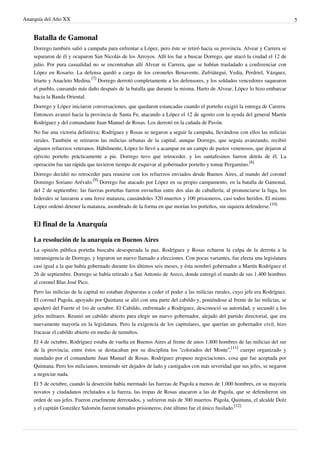 Anarquía del Año XX 5
Batalla de Gamonal
Dorrego también salió a campaña para enfrentar a López, pero éste se retiró hacia su provincia. Alvear y Carrera se
separaron de él y ocuparon San Nicolás de los Arroyos. Allí los fue a buscar Dorrego, que atacó la ciudad el 12 de
julio. Por pura casualidad no se encontraban allí Alvear ni Carrera, que se habían trasladado a conferenciar con
López en Rosario. La defensa quedó a cargo de los coroneles Benavente, Zufriátegui, Vedia, Perdriel, Vázquez,
Iriarte y Anacleto Medina.
[7]
Dorrego derrotó completamente a los defensores, y los soldados vencedores saquearon
el pueblo, causando más daño después de la batalla que durante la misma. Harto de Alvear, López lo hizo embarcar
hacia la Banda Oriental.
Dorrego y López iniciaron conversaciones, que quedaron estancadas cuando el porteño exigió la entrega de Carrera.
Entonces avanzó hacia la provincia de Santa Fe, atacando a López el 12 de agosto con la ayuda del general Martín
Rodríguez y del comandante Juan Manuel de Rosas. Los derrotó en la cañada de Pavón.
No fue una victoria definitiva; Rodríguez y Rosas se negaron a seguir la campaña, llevándose con ellos las milicias
rurales. También se retiraron las milicias urbanas de la capital, aunque Dorrego, que seguía avanzando, recibió
algunos refuerzos veteranos. Hábilmente, López lo llevó a acampar en un campo de pastos venenosos, que dejaron al
ejército porteño prácticamente a pie. Dorrego tuvo que retroceder, y los santafesinos fueron detrás de él. La
operación fue tan rápida que tuvieron tiempo de esquivar al gobernador porteño y tomar Pergamino.
[8]
Dorrego decidió no retroceder para reunirse con los refuerzos enviados desde Buenos Aires, al mando del coronel
Domingo Soriano Arévalo.
[9]
Dorrego fue atacado por López en su propio campamento, en la batalla de Gamonal,
del 2 de septiembre: las fuerzas porteñas fueron envueltas entre dos alas de caballería; al pronunciarse la fuga, los
federales se lanzaron a una feroz matanza, causándoles 320 muertos y 100 prisioneros, casi todos heridos. El mismo
López ordenó detener la matanza, asombrado de la forma en que morían los porteños, sin siquiera defenderse.
[10]
El final de la Anarquía
La resolución de la anarquía en Buenos Aires
La opinión pública porteña buscaba desesperada la paz. Rodríguez y Rosas echaron la culpa de la derrota a la
intransigencia de Dorrego, y lograron un nuevo llamado a elecciones. Con pocas variantes, fue electa una legislatura
casi igual a la que había gobernado durante los últimos seis meses, y ésta nombró gobernador a Martín Rodríguez el
26 de septiembre. Dorrego se había retirado a San Antonio de Areco, donde entregó el mando de sus 1.400 hombres
al coronel Blas José Pico.
Pero las milicias de la capital no estaban dispuestas a ceder el poder a las milicias rurales, cuyo jefe era Rodríguez.
El coronel Pagola, apoyado por Quintana se alió con una parte del cabildo y, poniéndose al frente de las milicias, se
apoderó del Fuerte el 1ro de octubre. El Cabildo, enfrentado a Rodríguez, desconoció su autoridad, y secundó a los
jefes militares. Reunió un cabildo abierto para elegir un nuevo gobernador, alejado del partido directorial, que era
nuevamente mayoría en la legislatura. Pero la exigencia de los capitulares, que querían un gobernador civil, hizo
fracasar el cabildo abierto en medio de tumultos.
El 4 de octubre, Rodríguez estaba de vuelta en Buenos Aires al frente de unos 1.800 hombres de las milicias del sur
de la provincia; entre éstos se destacaban por su disciplina los “colorados del Monte”,
[11]
cuerpo organizado y
mandado por el comandante Juan Manuel de Rosas. Rodríguez propuso negociaciones, cosa que fue aceptada por
Quintana. Pero los milicianos, temiendo ser dejados de lado y castigados con más severidad que sus jefes, se negaron
a negociar nada.
El 5 de octubre, cuando la deserción había mermado las fuerzas de Pagola a menos de 1.000 hombres, en su mayoría
novatos y ciudadanos reclutados a la fuerza, las tropas de Rosas atacaron a las de Pagola, que se defendieron sin
orden de sus jefes. Fueron cruelmente derrotados, y sufrieron más de 300 muertos. Pagola, Quintana, el alcalde Dolz
y el capitán González Salomón fueron tomados prisioneros; éste último fue el único fusilado.
[12]
 