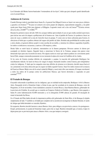 Anarquía del Año XX 6
Los Colorados del Monte fueron bautizados “restauradores de las leyes”, título que poco después quedó identificado
con el coronel Rosas.
Andanzas de Carrera
Cuando Dorrego todavía marchaba hacia Santa Fe, el general José Miguel Carrera se lanzó con unos pocos chilenos
y gauchos a la frontera.
[13]
Se puso en contacto con varios grupos de indígenas, especialmente ranqueles, y les pidió
ayuda para llegar hasta Chile para deponer a O'Higgins. Logrando reunir mil a dos mil lanzas
[14]
(Carrera mismo
eleva la cifra a 10.000
[15]
ó 14.000).
[16]
Durante los primeros meses del año 1820, los caciques habían aprovechado el caos en que estaba sumida la provincia
para iniciar una serie de ataques a poblaciones de la frontera sur. Ante el pedido de Carrera, lo ayudaron a hacer un
arreo de vacas y caballos de la zona de Arrecifes hacia la pampa. Y como esto no fuera suficiente para Carrera, le
ofrecieron el botín que se pudiera obtener del saqueo del pueblo de Salto. Perdida toda posibilidad de recabar ayuda
a otros aliados, el general chileno aceptó ir como auxiliar de un malón, y mientras los chilenos saqueaban el pueblo,
los indios se dedicaron a secuestrar y cautivar a 250 mujeres y niños.
Desde Salto se retiró hacia el sudoeste, internándose en la llanura pampeana. Diversos autores lo dieron por
acampado en distintos lugares, llegando hasta a mencionar la Sierra de la Ventana, aunque ésta parece estar
demasiado lejos para una excursión de meses. Por alguna razón no creyó que todavía pudiera ser conveniente partir
hacia Chile, aunque comenzaba justamente en ese momento la época de cruzar la Cordillera de los Andes.
Si los actos de Carrera resultan difíciles de comprender y aceptar, la reacción del gobernador Rodríguez fue
sencillamente ridícula. Se lanzó en busca de vengar el ataque, bramando insultos contra Carrera, pero dirigiéndose
contra los indígenas. Y dado que los ranqueles eran muy difíciles de alcanzar en el desierto, decidió atacar hacia el
sur, justamente en la única dirección que era seguro no había seguido Carrera. Atacó los indios mansos de la estancia
de Francisco Ramos Mejía cerca de la actual ciudad de Maipú y causó entre ellos una matanza. El ataque encolumnó
a todos los indios de la pampa contra las poblaciones blancas, que fueron destruidas y saqueadas en gran
cantidad.
[17][18]
El Tratado de Benegas
Creyendo solucionado el problema con los indígenas, que en realidad recién empezaba, Rodríguez volvió a Buenos
Aires. Enseguida invitó a Estanislao López a firmar la paz, que fue acordada en la estancia de Benegas, cerca de
Pergamino, el 24 de noviembre. Como mediadores actuaron el coronel Rosas y Juan Bautista Bustos, gobernador de
la provincia de Córdoba. Se acordó que se reuniría un Congreso Federal en Córdoba, y que Buenos Aires pagaría a
Santa Fe como indemnización $2.000 mensuales y se le entregarían 25.000 cabezas de ganado. El encargado de
reunir la hacienda fue Rosas.
Si el Tratado del Pilar había elevado la importancia política del gobernador de Entre Ríos, el de Benegas lo dejaba
simplemente de lado. Y también se olvidaba por completo de la cuestión de reconquistar la Banda Oriental, el sueño
de Artigas que había heredado su vencedor, Ramírez.
En respuesta, Ramírez decidió lanzarse a atacar Buenos Aires, para obligar a esa provincia a atacar a los portugueses.
Exigió, primeramente, la ayuda de Estanislao López, pero éste se negó. Ramírez demandó que, al menos, López lo
dejara pasar por su provincia para atacar a Buenos Aires; cosa que tampoco consiguió.
 