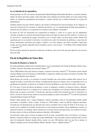 Anarquía del Año XX 7
La revolución de los apostólicos
Desde principios de 1821 era ministro del gobernador Martín Rodríguez Bernardino Rivadavia, un unitario decidido,
fanático de todo lo que fuera europeo, sobre todo inglés. Llevó adelante una reforma militar, por la que otorgó la baja
militar, en condiciones generalmente desventajosas, a muchos oficiales que se habían destacado en la guerra de
independencia.
También organizó una gran reforma religiosa, que incluía la eliminación de ciertos privilegios de los religiosos, el
cierre de la mayoría de los conventos, la supresión del diezmo, etc. La sociedad quedó dividida entre partidarios y
opositores de esta reforma, y a la oposición se le sumaron varios militares "reformados".
En agosto de 1822 fue denunciada una conspiración de militares y civiles en su contra, que fue rápidamente
sofocada; la dirigía el ex ministro directorial Gregorio García de Tagle. En marzo de 1823 estalló la "revolución de
los Apostólicos", organizada por grupos clericalistas y por el mismo Tagle, con fuerte apoyo militar. Estaba bien
organizada, pero no se extendió lo suficiente: la revuelta en las calles fue dominada sin problemas, y unas horas de
tiroteos intermitentes alcanzaron para obligar a rendirse a sus jefes militares, que fueron arrestados. Tagle logró
escapar, pero los oficiales implicados fueron sometidos a juicio, y dos de ellos — José María Urien y Benito Peralta
— ejecutados.
[19]
Éste fue el único episodio de oposición violenta que vio Buenos Aires en los ocho años que siguieron a los azarosos
meses de 1820.
Fin de la República de Entre Ríos
Invasión de Ramírez a Santa Fe
De modo que Ramírez decidió atacar simultáneamente a los tres participantes del Tratado de Benegas: Buenos Aires,
Córdoba y Santa Fe. Ésta última sería el primer objetivo.
[20]
Tenía 2.000 hombres listos para lanzarse al ataque y comenzó la invasión a Santa Fe.
[21]
El teniente coronel oriental
Anacleto Medina cruzó el río Paraná con 200 hombres y capturó los caballos que López invernaba en Coronda. Sólo
después cruzó Ramírez hacia Santa Fe.
Desde Rosario fue enviado a su encuentro el coronel Lamadrid, que como primera medida debía reunirse con el
segundo de López, coronel Juan Luis Orrego. Lamadrid decidió atacar por sorpresa, pero el sorprendido fue él, ya
que Ramírez lo esperaba y lo derrotó en el combate de Carrizal de Medina, no muy lejos de Coronda, el 8 de mayo.
El 13 de mayo, el resto del ejército de Ramírez, es decir su infantería y artillería, al mando de García y Mansilla,
atacó la ciudad de Santa Fe y se apoderó de los cañones que custodiaban el río Colastiné. Mansilla había pedido a
Ramírez que no atacara su provincia. Y decidió que, dado que no había sido escuchado por éste, lo traicionaría: en
efecto, convenció a García de que estaba en una posición peligrosa y juntos retrocedieron.
[22]
La flota fluvial porteña
enseguida bloqueó el puerto de Paraná.
Ramírez había quedado solo, y López, Rodríguez y Bustos marchaban contra él. El gobernador porteño mandó
nuevamente a Lamadrid a unirse a López, al frente de 1.500 hombres, contra los 600 del Supremo entrerriano.
Creyendo que esta desproporción era suficiente para vencer, Lamadrid volvió a atacar de frente el 24 de mayo y se
mezcló con sus soldados en la batalla. Sin dirección, los más numerosos porteños, fueron rápidamente vencidos. La
mitad de las fuerzas, sin embargo, fueron salvadas por el coronel Arévalo, que logró unirse con el ejército de López.
De todos modos, las fuerzas de Ramírez quedaron reducidas a 400 soldados.
Así reforzado, López atacó a Carrera al atardecer del 26 de mayo, encerrándolo entre el río Paraná y sus fuerzas.
Ramírez comenzó la batalla con ventaja; pero López, hábilmente, lo fue encerrando contra las barrancas del río. Poco
antes de medianoche, Ramírez lograba abrirse camino con unos 300 hombres (entre los que iba su amante, la
Delfina), mandados por los oficiales Medina, Meriles, Ramírez "Chico" y Miguel Galarza.
[23]
 