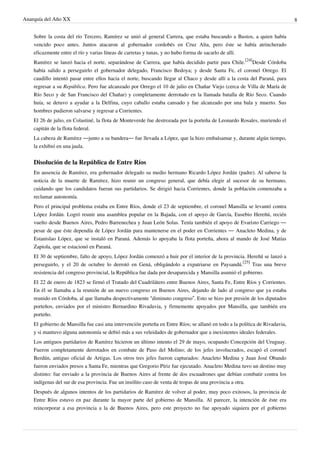 Anarquía del Año XX 8
Sobre la costa del río Tercero, Ramírez se unió al general Carrera, que estaba buscando a Bustos, a quien había
vencido poco antes. Juntos atacaron al gobernador cordobés en Cruz Alta, pero éste se había atrincherado
eficazmente entre el río y varias líneas de carretas y tunas, y no hubo forma de sacarlo de allí.
Ramírez se lanzó hacia el norte, separándose de Carrera, que había decidido partir para Chile.
[24]
Desde Córdoba
había salido a perseguirlo el gobernador delegado, Francisco Bedoya; y desde Santa Fe, el coronel Orrego. El
caudillo intentó pasar entre ellos hacia el norte, buscando llegar al Chaco y desde allí a la costa del Paraná, para
regresar a su República. Pero fue alcanzado por Orrego el 10 de julio en Chañar Viejo (cerca de Villa de María de
Río Seco y de San Francisco del Chañar) y completamente derrotado en la llamada batalla de Río Seco. Cuando
huía, se detuvo a ayudar a la Delfina, cuyo caballo estaba cansado y fue alcanzado por una bala y muerto. Sus
hombres pudieron salvarse y regresar a Corrientes.
El 26 de julio, en Colastiné, la flota de Monteverde fue destrozada por la porteña de Leonardo Rosales, muriendo el
capitán de la flota federal.
La cabeza de Ramírez —junto a su bandera— fue llevada a López, que la hizo embalsamar y, durante algún tiempo,
la exhibió en una jaula.
Disolución de la República de Entre Ríos
En ausencia de Ramírez, era gobernador delegado su medio hermano Ricardo López Jordán (padre). Al saberse la
noticia de la muerte de Ramírez, hizo reunir un congreso general, que debía elegir al sucesor de su hermano,
cuidando que los candidatos fueran sus partidarios. Se dirigió hacia Corrientes, donde la población comenzaba a
reclamar autonomía.
Pero el principal problema estaba en Entre Ríos, donde el 23 de septiembre, el coronel Mansilla se levantó contra
López Jordán. Logró reunir una asamblea popular en la Bajada, con el apoyo de García, Eusebio Hereñú, recién
vuelto desde Buenos Aires, Pedro Barrenechea y Juan León Solas. Tenía también el apoyo de Evaristo Carriego —
pesar de que éste dependía de López Jordán para mantenerse en el poder en Corrientes — Anacleto Medina, y de
Estanislao López, que se instaló en Paraná. Además lo apoyaba la flota porteña, ahora al mando de José Matías
Zapiola, que se estacionó en Paraná.
El 30 de septiembre, falto de apoyo, López Jordán comenzó a huir por el interior de la provincia. Hereñú se lanzó a
perseguirlo, y el 20 de octubre lo derrotó en Gená, obligándolo a expatriarse en Paysandú.
[25]
Tras una breve
resistencia del congreso provincial, la República fue dada por desaparecida y Mansilla asumió el gobierno.
El 22 de enero de 1823 se firmó el Tratado del Cuadrilátero entre Buenos Aires, Santa Fe, Entre Ríos y Corrientes.
En él se llamaba a la reunión de un nuevo congreso en Buenos Aires, dejando de lado al congreso que ya estaba
reunido en Córdoba, al que llamaba despectivamente “diminuto congreso”. Esto se hizo por presión de los diputados
porteños, enviados por el ministro Bernardino Rivadavia, y firmemente apoyados por Mansilla, que también era
porteño.
El gobierno de Mansilla fue casi una intervención porteña en Entre Ríos; se allanó en todo a la política de Rivadavia,
y si mantuvo alguna autonomía se debió más a sus veleidades de gobernador que a inexistentes ideales federales.
Los antiguos partidarios de Ramírez hicieron un último intento el 29 de mayo, ocupando Concepción del Uruguay.
Fueron completamente derrotados en combate de Paso del Molino; de los jefes involucrados, escapó el coronel
Berdún, antiguo oficial de Artigas. Los otros tres jefes fueron capturados: Anacleto Medina y Juan José Obando
fueron enviados presos a Santa Fe, mientras que Gregorio Píriz fue ejecutado. Anacleto Medina tuvo un destino muy
distinto: fue enviado a la provincia de Buenos Aires al frente de dos escuadrones que debían combatir contra los
indígenas del sur de esa provincia. Fue un insólito caso de venta de tropas de una provincia a otra.
Después de algunos intentos de los partidarios de Ramírez de volver al poder, muy poco exitosos, la provincia de
Entre Ríos estuvo en paz durante la mayor parte del gobierno de Mansilla. Al parecer, la intención de éste era
reincorporar a esa provincia a la de Buenos Aires, pero este proyecto no fue apoyado siquiera por el gobierno
 