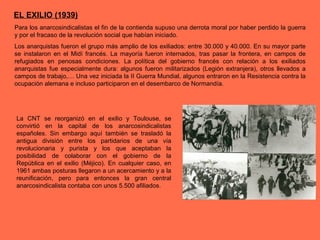 EL EXILIO (1939)
Para los anarcosindicalistas el fin de la contienda supuso una derrota moral por haber perdido la guerra
y por el fracaso de la revolución social que habían iniciado.
Los anarquistas fueron el grupo más amplio de los exiliados: entre 30.000 y 40.000. En su mayor parte
se instalaron en el Midí francés. La mayoría fueron internados, tras pasar la frontera, en campos de
refugiados en penosas condiciones. La política del gobierno francés con relación a los exiliados
anarquistas fue especialmente dura: algunos fueron militarizados (Legión extranjera), otros llevados a
campos de trabajo,… Una vez iniciada la II Guerra Mundial, algunos entraron en la Resistencia contra la
ocupación alemana e incluso participaron en el desembarco de Normandía.
La CNT se reorganizó en el exilio y Toulouse, se
convirtió en la capital de los anarcosindicalistas
españoles. Sin embargo aquí también se trasladó la
antigua división entre los partidarios de una vía
revolucionaria y purista y los que aceptaban la
posibilidad de colaborar con el gobierno de la
República en el exilio (Méjico). En cualquier caso, en
1961 ambas posturas llegaron a un acercamiento y a la
reunificación, pero para entonces la gran central
anarcosindicalista contaba con unos 5.500 afiliados.
 