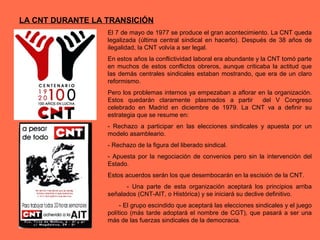 LA CNT DURANTE LA TRANSICIÓN
El 7 de mayo de 1977 se produce el gran acontecimiento. La CNT queda
legalizada (última central sindical en hacerlo). Después de 38 años de
ilegalidad, la CNT volvía a ser legal.
En estos años la conflictividad laboral era abundante y la CNT tomó parte
en muchos de estos conflictos obreros, aunque criticaba la actitud que
las demás centrales sindicales estaban mostrando, que era de un claro
reformismo.
Pero los problemas internos ya empezaban a aflorar en la organización.
Estos quedarán claramente plasmados a partir del V Congreso
celebrado en Madrid en diciembre de 1979. La CNT va a definir su
estrategia que se resume en:
- Rechazo a participar en las elecciones sindicales y apuesta por un
modelo asambleario.
- Rechazo de la figura del liberado sindical.
- Apuesta por la negociación de convenios pero sin la intervención del
Estado.
Estos acuerdos serán los que desembocarán en la escisión de la CNT.
- Una parte de esta organización aceptará los principios arriba
señalados (CNT-AIT, o Histórica) y se iniciará su declive definitivo.
- El grupo escindido que aceptará las elecciones sindicales y el juego
político (más tarde adoptará el nombre de CGT), que pasará a ser una
más de las fuerzas sindicales de la democracia.
 