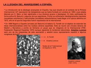 LA LLEGADA DEL ANARQUISMO A ESPAÑA.
 La introducción de la ideología anarquista en España, hay que situarla en el contexto de la Primera
Internacional- AIT (asociación de trabajadores que se había fundado en Londres en 1864 y que estaba
liderada por K. Marx, si bien aglutinaba a muy diversos grupos e ideologías). En ésta, participaba de
forma activa M. Bakunin y algunos de sus seguidores. Pronto se enfrentaron ideológicamente marxistas
(socialistas autoritarios) y bakuninistas (socialistas antiautoritarios) hasta llegar a la ruptura definitiva en
1872, año en el que los segundos fueron expulsados de la Internacional.
 En 1868 llegaría a España (enviado por Bakunin) el italiano G. Fanelli con el objetivo de extender las
ideas internacionalistas entre los núcleos obreros españoles. Éste se reunió con círculos obreros de
Madrid y Barcelona y pronto se formaría un grupo que se integraría en la Internacional (FRE-
Federación Regional Española 1870) aunque siguiendo la tendencia bakuninista. Anselmo Lorenzo
será uno de los integrantes de esta asociación y asistirá como representante español a algunos
congresos de la AIT.
Anselmo Lorenzo
(1841-1914)
G. Fanelli
Anselmo Lorenzo
Núcleo de la Iª Internacional
en España en 1870.
 