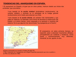  El anarquismo en España, al igual que en otros países, mantuvo desde sus inicios dos
corrientes, que convivieron:
una basada en la acción sindical (sindicalismo revolucionario), de
carácter solidario y centrada en la estrategia de la huelga general
revolucionaria como medio para alcanzar sus fines.
otra basada en la acción directa, de carácter más individualista y que
utilizó la violencia o el atentado como forma de favorecer la destrucción del
Estado y al mismo tiempo, como respuesta a la represión e injusticia del
sistema. Es lo que algunos han denominado “la propaganda por el hecho”.
El anarquismo, en estos primeros tiempos, se
expandió, pese a atravesar importantes altibajos,
principalmente por Cataluña y Andalucía, zonas
social y económicamente muy diferentes.
Industrial, la una, agraria, la otra.
Núcleos anarquistas (en morado) a finales del siglo XIX.
FTRE- Federación de Trabajadores de la Región Española (asociación que vino a sustituir a
la FRE en la década de 1880).
TENDENCIAS DEL ANARQUISMO EN ESPAÑA.
 