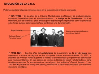 EVOLUCIÓN DE LA C.N.T.
Podemos destacar algunos momentos clave en la evolución del sindicato anarquista:
 1917-1920 - En los años de la I Guerra Mundial crece la afiliación y se producen algunos
momentos importantes para el anarcosindicalismo. La huelga de la Canadiense (1919) en
Barcelona, que se extendió a otras áreas supuso algunos logros importantes como la jornada de
ocho horas, aunque estuvo acompañada también de una dura represión.
 1920-1931 - Son los años del pistolerismo de la patronal y de la ley de fugas, que
supusieron la muerte de algunos de los principales líderes anarcosindicalistas. En 1923, la
dictadura de Primo de Rivera supondrá la vuelta a la clandestinidad y un periodo de persecución
para muchos militantes. En este periodo se volvió a la táctica del boicot y el atentado por parte
de algunos sectores. Es ahora cuando se crea el grupo “Los solidarios” (Durruti, Ascaso,...) y en
1927 la FAI (Federación anarquista ibérica) partidaria de la táctica revolucionaria y de mantener
el purismo ideológico.
Ángel Pestaña
Salvador Seguí
“el noi del sucre”
Lideres anarcosindicalistas en
un mitin en Madrid.
 