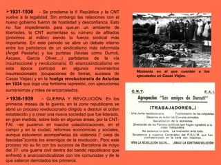1931-1936 - Se proclama la II República y la CNT
vuelve a la legalidad. Sin embargo las relaciones con el
nuevo gobierno fueron de hostilidad y desconfianza. Esto
no fue impedimento para que,en un ambiente de
libertades, la CNT aumentase su número de afiliados
(próximos al millón) siendo la fuerza sindical más
importante. En este periodo se abre un debate interno
entre los partidarios de un sindicalismo más reformista
(Ángel Pestaña) y los puristas (faístas como Durruti,
Ascaso, García Oliver,...) partidarios de la vía
insurreccional y revolucionaria. El anarcosindicalismo en
esta época participó en algunos movimientos
insurreccionales (ocupaciones de tierras, sucesos de
Casas Viejas) y en la huelga revolucionaria de Asturias
en 1934 que trajo una fortísima represión, con ejecuciones
sumarísimas y miles de encarcelados.
1936-1939 - GUERRA Y REVOLUCIÓN. En los
primeros meses de la guerra, en la zona republicana se
abrió un proceso revolucionario dirigido a destruir el orden
establecido y a crear una nueva sociedad que fue liderado,
en gran medida, sobre todo en algunas áreas, por la CNT-
FAI. –se pusieron en marcha colectivizaciones, en el
campo y en la ciudad, reformas económicas y sociales,
aunque estuvieron acompañadas de violencia (“ caza de
fascistas”)contra los enemigos de la revolución. Pero este
proceso vio su fin con los sucesos de Barcelona de mayo
del 37: una guerra civil dentro del bando republicano que
enfrentó a anarcosindicalistas con los comunistas y de la
que salieron derrotados los primeros.
Momento en el que cuentan a los
ejecutados en Casas Viejas.
 