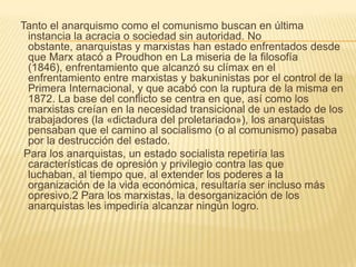 Tanto el anarquismo como el comunismo buscan en última
  instancia la acracia o sociedad sin autoridad. No
  obstante, anarquistas y marxistas han estado enfrentados desde
  que Marx atacó a Proudhon en La miseria de la filosofía
  (1846), enfrentamiento que alcanzó su clímax en el
  enfrentamiento entre marxistas y bakuninistas por el control de la
  Primera Internacional, y que acabó con la ruptura de la misma en
  1872. La base del conflicto se centra en que, así como los
  marxistas creían en la necesidad transicional de un estado de los
  trabajadores (la «dictadura del proletariado»), los anarquistas
  pensaban que el camino al socialismo (o al comunismo) pasaba
  por la destrucción del estado.
 Para los anarquistas, un estado socialista repetiría las
  características de opresión y privilegio contra las que
  luchaban, al tiempo que, al extender los poderes a la
  organización de la vida económica, resultaría ser incluso más
  opresivo.2 Para los marxistas, la desorganización de los
  anarquistas les impediría alcanzar ningún logro.
 