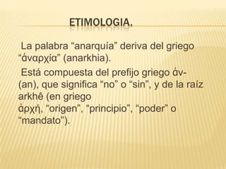 ETIMOLOGIA.

 La palabra “anarquía” deriva del griego
“ἀναρχία” (anarkhia).
 Está compuesta del prefijo griego ἀν-
(an), que significa “no” o “sin”, y de la raíz
arkhê (en griego
ἀρχή, “origen”, “principio”, “poder” o
“mandato”).
 