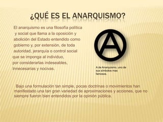¿QUÉ ES EL ANARQUISMO?
 El anarquismo es una filosofía política
  y social que llama a la oposición y
 abolición del Estado entendido como
 gobierno y, por extensión, de toda
 autoridad, jerarquía o control social
que se imponga al individuo,
por considerarlas indeseables,
                                           A de Anarquismo, uno de
Innecesarias y nocivas.                    sus símbolos mas
                                           famosos.



 Bajo una formulación tan simple, pocas doctrinas o movimientos han
manifestado una tan gran variedad de aproximaciones y acciones, que no
siempre fueron bien entendidos por la opinión pública.
 