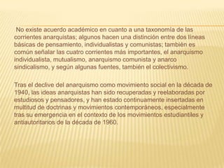 No existe acuerdo académico en cuanto a una taxonomía de las
corrientes anarquistas; algunos hacen una distinción entre dos líneas
básicas de pensamiento, individualistas y comunistas; también es
común señalar las cuatro corrientes más importantes, el anarquismo
individualista, mutualismo, anarquismo comunista y anarco
sindicalismo, y según algunas fuentes, también el colectivismo.

Tras el declive del anarquismo como movimiento social en la década de
1940, las ideas anarquistas han sido recuperadas y reelaboradas por
estudiosos y pensadores, y han estado continuamente insertadas en
multitud de doctrinas y movimientos contemporáneos, especialmente
tras su emergencia en el contexto de los movimientos estudiantiles y
antiautoritarios de la década de 1960.
 