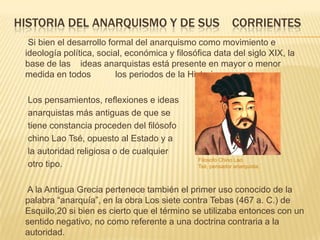 HISTORIA DEL ANARQUISMO Y DE SUS                            CORRIENTES
  Si bien el desarrollo formal del anarquismo como movimiento e
 ideología política, social, económica y filosófica data del siglo XIX, la
 base de las ideas anarquistas está presente en mayor o menor
 medida en todos          los periodos de la Historia.

  Los pensamientos, reflexiones e ideas
  anarquistas más antiguas de que se
  tiene constancia proceden del filósofo
  chino Lao Tsé, opuesto al Estado y a
  la autoridad religiosa o de cualquier
                                               Filosofo Chino Lao
  otro tipo.                                   Tsé, pensador anarquista.



 A la Antigua Grecia pertenece también el primer uso conocido de la
 palabra “anarquía”, en la obra Los siete contra Tebas (467 a. C.) de
 Esquilo,20 si bien es cierto que el término se utilizaba entonces con un
 sentido negativo, no como referente a una doctrina contraria a la
 autoridad.
 