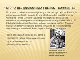 HISTORIA DEL ANARQUISMO Y DE SUS CORRIENTES
 En el marco del reformismo religioso y social del siglo XVI en Europa, la
 primera presentación literaria de una ideal sociedad igualitaria es la
 Utopía de Tomás Moro (1516);22 los anabaptistas son a veces
 considerados como precursores religiosos del anarquismo moderno,23
 24 destacando especialmente el teólogo y activista político Thomas
 Müntzer, líder revolucionario durante la Guerra de los campesinos
 alemanes que sacudió el Sacro Imperio Romano Germánico.

  Tanto el socialismo utópico así como el
   liberalismo radical presenta asimismo
   grandes semejanzas con
  el anarquismo moderno.

                                            ¡Devolvednos, ricos de los
                                            siglos, avaros usurpadores, los
                                            bienes que injustamente
                                            retenéis! Thomas Müntzer.
 