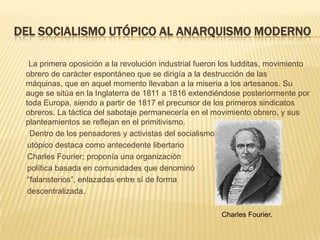 DEL SOCIALISMO UTÓPICO AL ANARQUISMO MODERNO

   La primera oposición a la revolución industrial fueron los ludditas, movimiento
 obrero de carácter espontáneo que se dirigía a la destrucción de las
 máquinas, que en aquel momento llevaban a la miseria a los artesanos. Su
 auge se sitúa en la Inglaterra de 1811 a 1816 extendiéndose posteriormente por
 toda Europa, siendo a partir de 1817 el precursor de los primeros sindicatos
 obreros. La táctica del sabotaje permanecería en el movimiento obrero, y sus
 planteamientos se reflejan en el primitivismo.
   Dentro de los pensadores y activistas del socialismo
  utópico destaca como antecedente libertario
  Charles Fourier; proponía una organización
  política basada en comunidades que denominó
  “falansterios”, enlazadas entre sí de forma
  descentralizada.

                                                        Charles Fourier.
 
