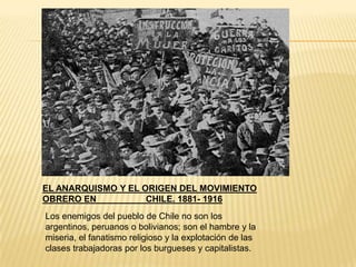 EL ANARQUISMO Y EL ORIGEN DEL MOVIMIENTO
OBRERO EN           CHILE. 1881- 1916
Los enemigos del pueblo de Chile no son los
argentinos, peruanos o bolivianos; son el hambre y la
miseria, el fanatismo religioso y la explotación de las
clases trabajadoras por los burgueses y capitalistas.
 