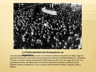 La Particularidad del Anarquismo en
               Argentina
Los principales focos del anarquismo en la historia moderna estuvieron en Italia, lugar de
aparición del primer movimiento anarquista bajo la dirección de Mikhail Bakunin, y España y
Francia, en donde, desde la dećada de 1880 hasta los años ’30, fue capaz de reunir a un
importante número de adherentes. En América del Norte y del Sur se afianzó en los
Estados Unidos y Argentina, y tuvo un apoyo más limitado en Brasil, Uruguay, Cuba y
México.
 
