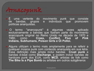    É uma vertente do        movimento punk que consiste
    de bandas, grupos        e indivíduos que promovem
    políticas anarquistas.
    O termo "anarcopunk" é algumas vezes aplicado
    exclusivamente a bandas que fizeram parte do movimento
    anarcopunk original no Reino Unido na década de 1970 e
    1980,    como       Crass,   Conflict, Flux   of  Pink
    Indians, Subhumans, Poison Girls e Oi Polloi.
   Alguns utilizam o termo mais amplamente para se referir a
    qualquer música punk com conteúdo anarquista em sua letra.
    Essa definição mais ampla inclui bandas Crust punk e
    bandas d-beat como Discharge, e podem incluir bandas de
    hardcore punk dos EUA, como MCD, artistas de folk como
    The Bike Is a Pipe Bomb ou artistas em outros subgêneros

                               Anarquismo
 