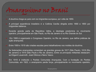    A doutrina chega ao país com os imigrantes europeus, por volta de 1850.

   A principal experiência brasileira é a Colônia Cecília dirigida entre 1890 e 1893 por
    imigrantes italianos.

   Durante grande parte da República Velha, a ideologia predomina no movimento
    operário, principalmente em São Paulo, no Rio de Janeiro e no Rio Grande do Sul.

    Em 1906 é organizado o Congresso Operário, no Rio de Janeiro, que define práticas de
    ação anarquista.

   Entre 1909 e 1919 são criadas escolas para trabalhadores nos moldes da doutrina.

   As federações anarquistas comandam as grandes greves de 1917 (São Paulo), 1918 (Rio
    de Janeiro) e 1919 (São Paulo e Rio de Janeiro). Entre os principais militantes destacam-
    se Edgard Leuenroth, José Oiticica e Neno Vasco.

   Em 1919 é instituído o Partido Comunista Anarquista. Com a fundação do Partido
    Comunista, em 1922, o anarquismo perde força, principalmente no movimento operário.


                                              Anarquismo
 
