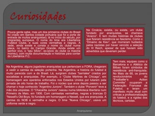 Na Croácia, existia, ou existe, um clube
Pouca gente sabe, mas um dos primeiros clubes do Brasil       fundado por anarquistas, se chamava
foi criado em Santos (cidade portuária que foi a porta de     “Anarco”. E tem muitas histórias de clubes
entrada de muitos anarquistas), lá no início do século, por
imigrantes europeus. O nome do time era Libertários           que fizeram resistência ao fascismo. Como o
Futebol Clube, e suas cores vermelhas e negras. A             “Dínamo de Kiev”, que morreram fuzilados
sede, ainda existe e consta o nome do clube numa              pelos nazistas por haver vencido a seleção
placa, no bairro do Campo Grande. Ainda existe um             do III Reich, apesar de que haviam sido
senhor vivo, o “seu Silvio”, ex-sócio do clube (a maioria     advertidos que deveriam perder.
morreu), com muita documentação e histórias para contar
do Libertários F.C.
                                                                                  Tem mais, equipes como o
                                                                                  Barcelona e o Atlético de
Na Argentina, alguns jogadores anarquistas que pertenciam a FORA, chegaram        Bilbao foram símbolos de
a vestir a camisa da seleção portenha. Na Argentina, a história do futebol é      resistência anti-franquista.
muito parecida com a do Brasil. Lá, surgiram clubes “barriales” criados por       No Maio de 68, os jovens
socialistas e anarquistas. Por exemplo, o “Clube Mártires de Chicago”, em         revolucionários             do
homenagem aos operários enforcados nos Estados Unidos por lutarem pela            “Footballer’s           Action
jornada de oito horas de trabalho. Foi o núcleo que anos depois passou a ser      Committe” ocuparam a
chamar o hoje conhecido “Argentino Juniors”. Também o clube “Porvenir” teve a     Federação Francesa de
                                                                                  Futebol, e leram um
mão dos utopistas. O “Chacarita Juniors” nasceu numa biblioteca libertária num
                                                                                  manifesto muito atual com
Primeiro de Maio, em 1906. Com camisetas vermelhas, negras e brancas O            criticas a profissionalização
“Newell’s Old Boys, foi fundado em homenagem a Newell, que era anarquista. A      do futebol, e a rigidez dos
camisa do NOB é vermelha e negra. O time “Nueva Chicago”, usava um                técnicos, cartolas.
uniforme verde e negro.

                                                        Anarquismo
 