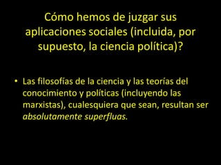 Cómo hemos de juzgar sus
aplicaciones sociales (incluida, por
supuesto, la ciencia política)?
• Las filosofías de la ciencia y las teorías del
conocimiento y políticas (incluyendo las
marxistas), cualesquiera que sean, resultan ser
absolutamente superfluas.
 